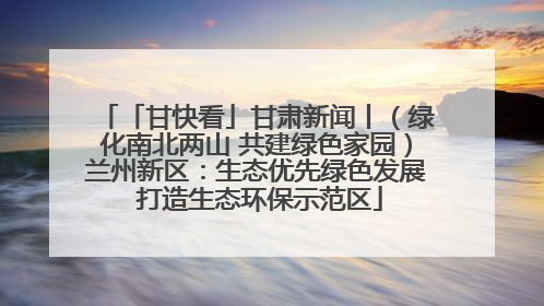 「甘快看」甘肃新闻丨（绿化南北两山 共建绿色家园）兰州新区：生态优先绿色发展 打造生态环保示范区