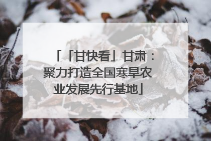 「甘快看」甘肃：聚力打造全国寒旱农业发展先行基地