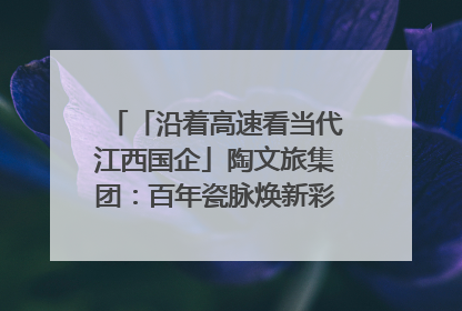 「沿着高速看当代江西国企」陶文旅集团：百年瓷脉焕新彩 文旅融合谱华章