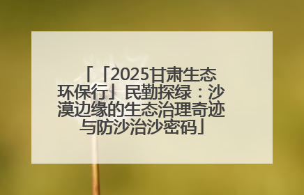「2025甘肃生态环保行」民勤探绿：沙漠边缘的生态治理奇迹与防沙治沙密码