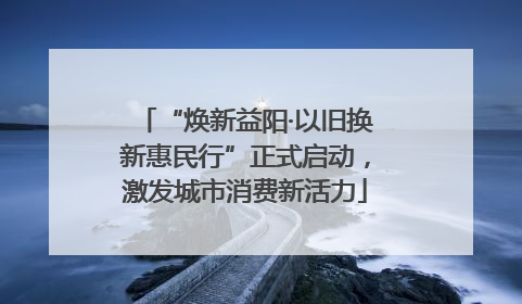 “焕新益阳·以旧换新惠民行”正式启动，激发城市消费新活力