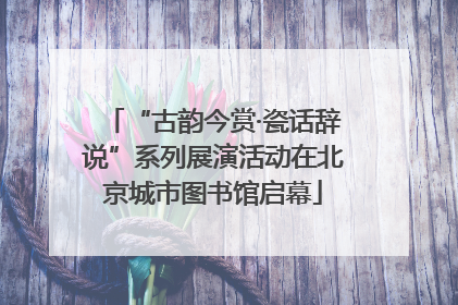 “古韵今赏·瓷话辞说”系列展演活动在北京城市图书馆启幕