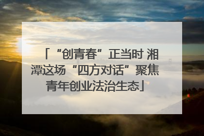 “创青春”正当时 湘潭这场“四方对话”聚焦青年创业法治生态
