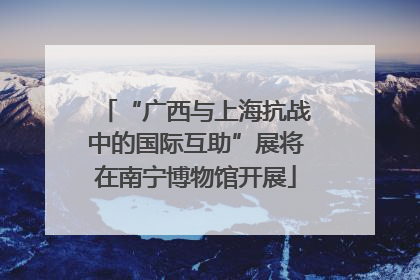 “广西与上海抗战中的国际互助”展将在南宁博物馆开展