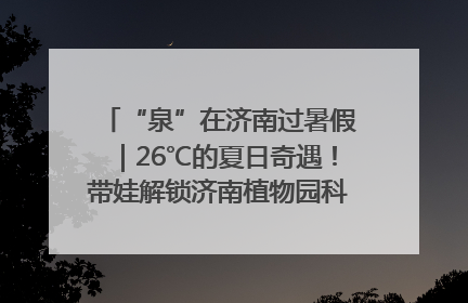 “泉”在济南过暑假｜26℃的夏日奇遇！带娃解锁济南植物园科普馆奇幻之旅