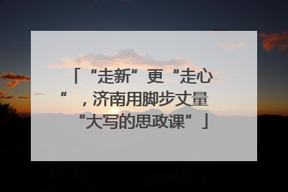 “走新”更“走心”，济南用脚步丈量“大写的思政课”