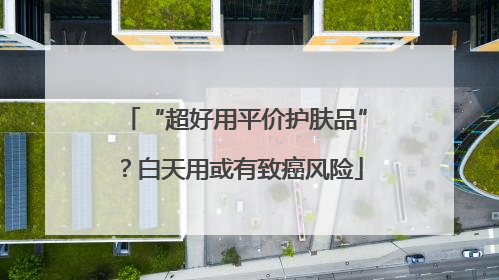 “超好用平价护肤品”？白天用或有致癌风险