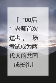 “00后”老师首次送考，一场考试成为两代人的共同成长礼