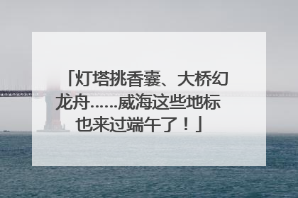 灯塔挑香囊、大桥幻龙舟……威海这些地标也来过端午了！