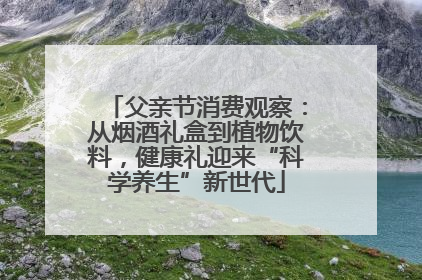 父亲节消费观察：从烟酒礼盒到植物饮料，健康礼迎来“科学养生”新世代
