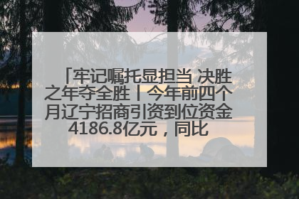 牢记嘱托显担当 决胜之年夺全胜丨今年前四个月辽宁招商引资到位资金4186.8亿元，同比增长17.4%
