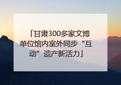 甘肃300多家文博单位馆内室外同步“互动”遗产新活力