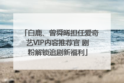 白鹿、曾舜晞担任爱奇艺VIP内容推荐官 剧粉解锁追剧新福利