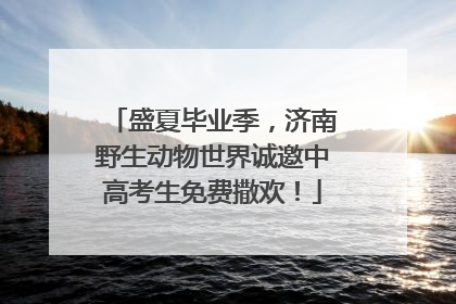 盛夏毕业季，济南野生动物世界诚邀中高考生免费撒欢！