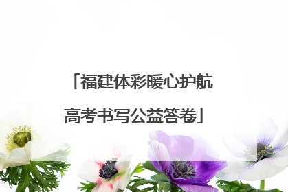 福建体彩暖心护航高考书写公益答卷