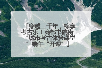 穿越三千年，粽享考古乐！商都书院街“城市考古体验课堂”端午“开课”