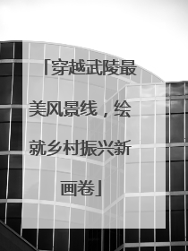 穿越武陵最美风景线，绘就乡村振兴新画卷