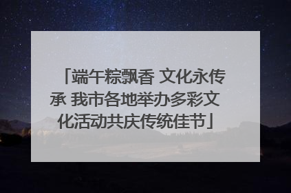 端午粽飘香 文化永传承 我市各地举办多彩文化活动共庆传统佳节