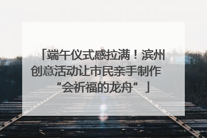 端午仪式感拉满！滨州创意活动让市民亲手制作“会祈福的龙舟”