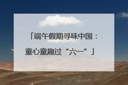 端午假期寻味中国：童心童趣过“六一”