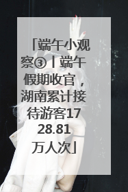 端午小观察③丨端午假期收官，湖南累计接待游客1728.81万人次
