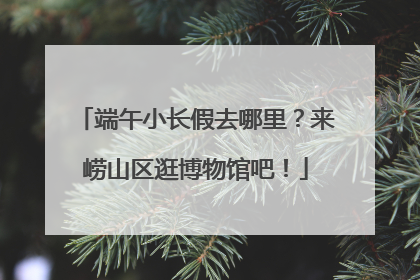 端午小长假去哪里？来崂山区逛博物馆吧！