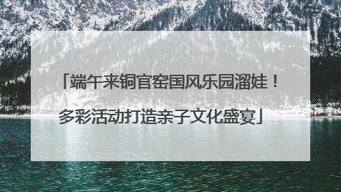 端午来铜官窑国风乐园溜娃！多彩活动打造亲子文化盛宴