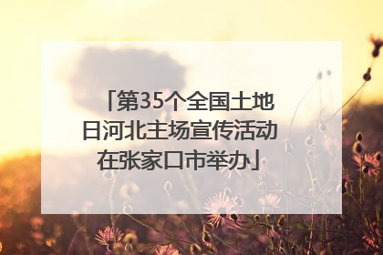 第35个全国土地日河北主场宣传活动在张家口市举办