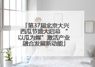 第37届北京大兴西瓜节盛大启幕 “以瓜为媒”激活产业融合发展新动能