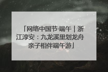 网络中国节·端午｜浙江淳安：九龙溪里划龙舟 亲子相伴端午游