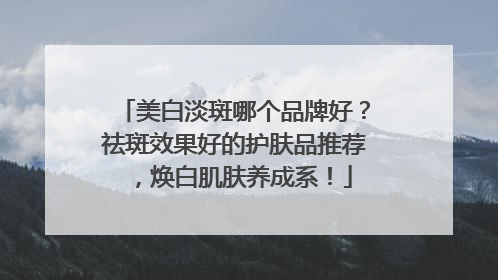 美白淡斑哪个品牌好？祛斑效果好的护肤品推荐，焕白肌肤养成系！