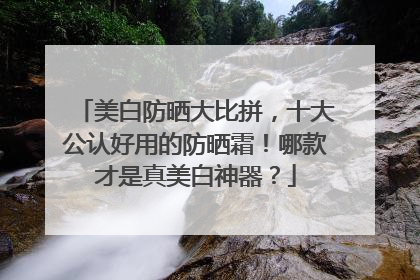 美白防晒大比拼，十大公认好用的防晒霜！哪款才是真美白神器？