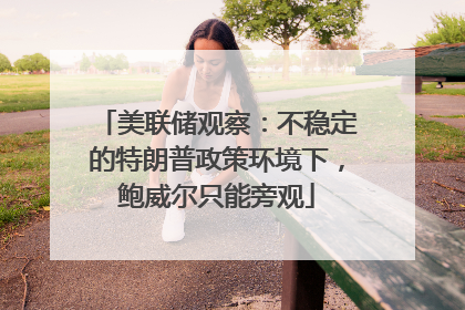 美联储观察：不稳定的特朗普政策环境下，鲍威尔只能旁观