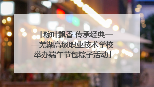 粽叶飘香 传承经典——芜湖高级职业技术学校举办端午节包粽子活动