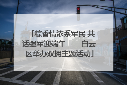 粽香情浓系军民 共话强军迎端午——白云区举办双拥主题活动
