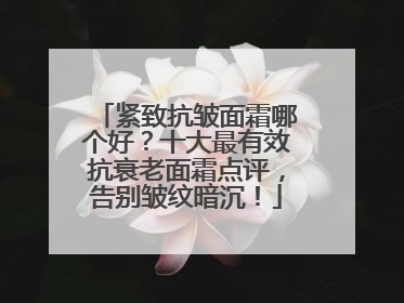 紧致抗皱面霜哪个好？十大最有效抗衰老面霜点评，告别皱纹暗沉！