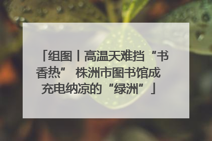 组图丨高温天难挡“书香热” 株洲市图书馆成充电纳凉的“绿洲”