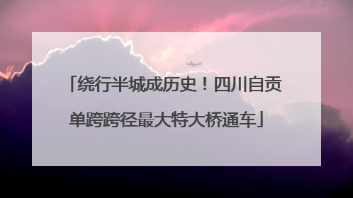 绕行半城成历史！四川自贡单跨跨径最大特大桥通车