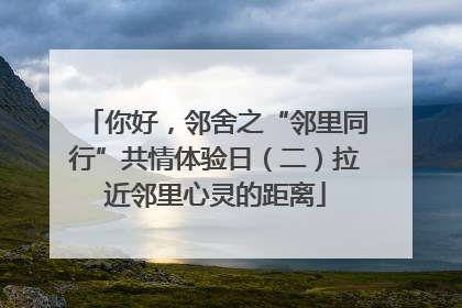 你好，邻舍之“邻里同行”共情体验日（二）拉近邻里心灵的距离