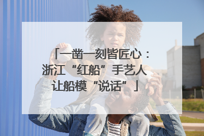 一凿一刻皆匠心：浙江“红船”手艺人让船模“说话”