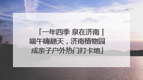 一年四季 泉在济南｜端午嗨翻天，济南植物园成亲子户外热门打卡地