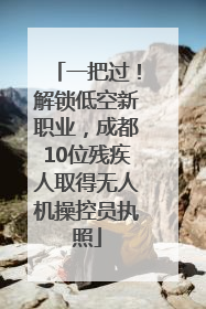 一把过！解锁低空新职业，成都10位残疾人取得无人机操控员执照