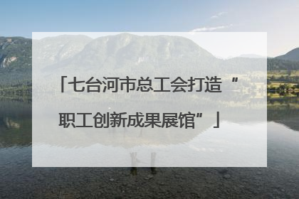 七台河市总工会打造“职工创新成果展馆”