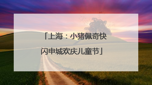 上海：小猪佩奇快闪申城欢庆儿童节