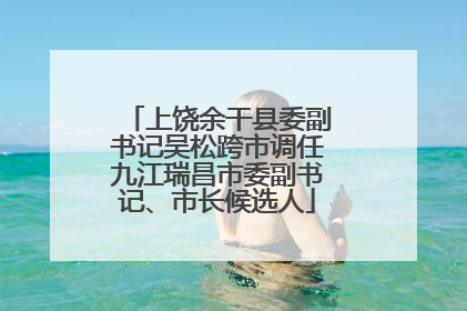 上饶余干县委副书记吴松跨市调任九江瑞昌市委副书记、市长候选人