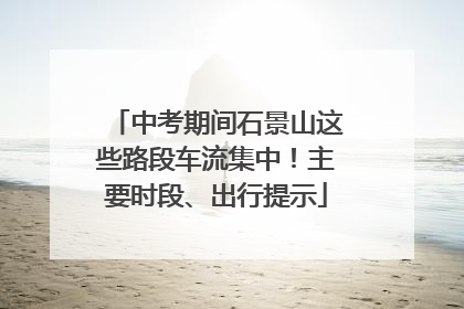 中考期间石景山这些路段车流集中！主要时段、出行提示