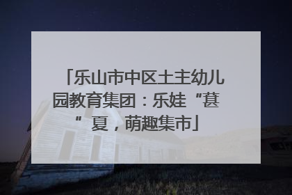 乐山市中区土主幼儿园教育集团：乐娃“葚”夏，萌趣集市