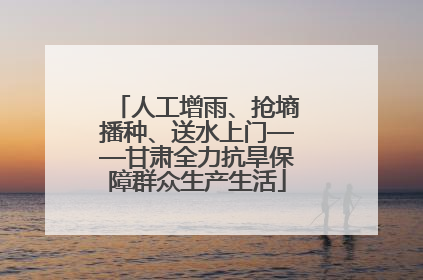 人工增雨、抢墒播种、送水上门——甘肃全力抗旱保障群众生产生活