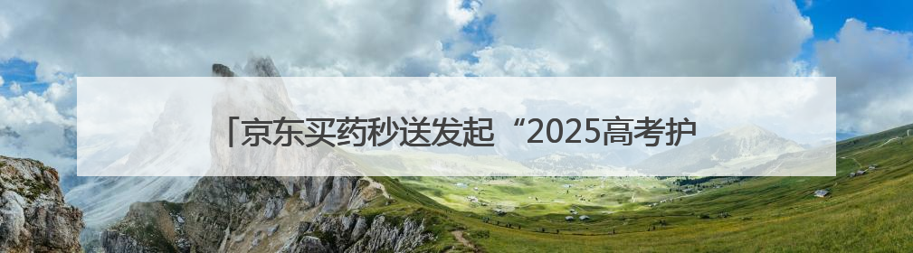 京东买药秒送发起“2025高考护航行动” 多措并举助考生安心赴考