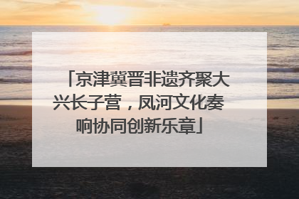 京津冀晋非遗齐聚大兴长子营，凤河文化奏响协同创新乐章